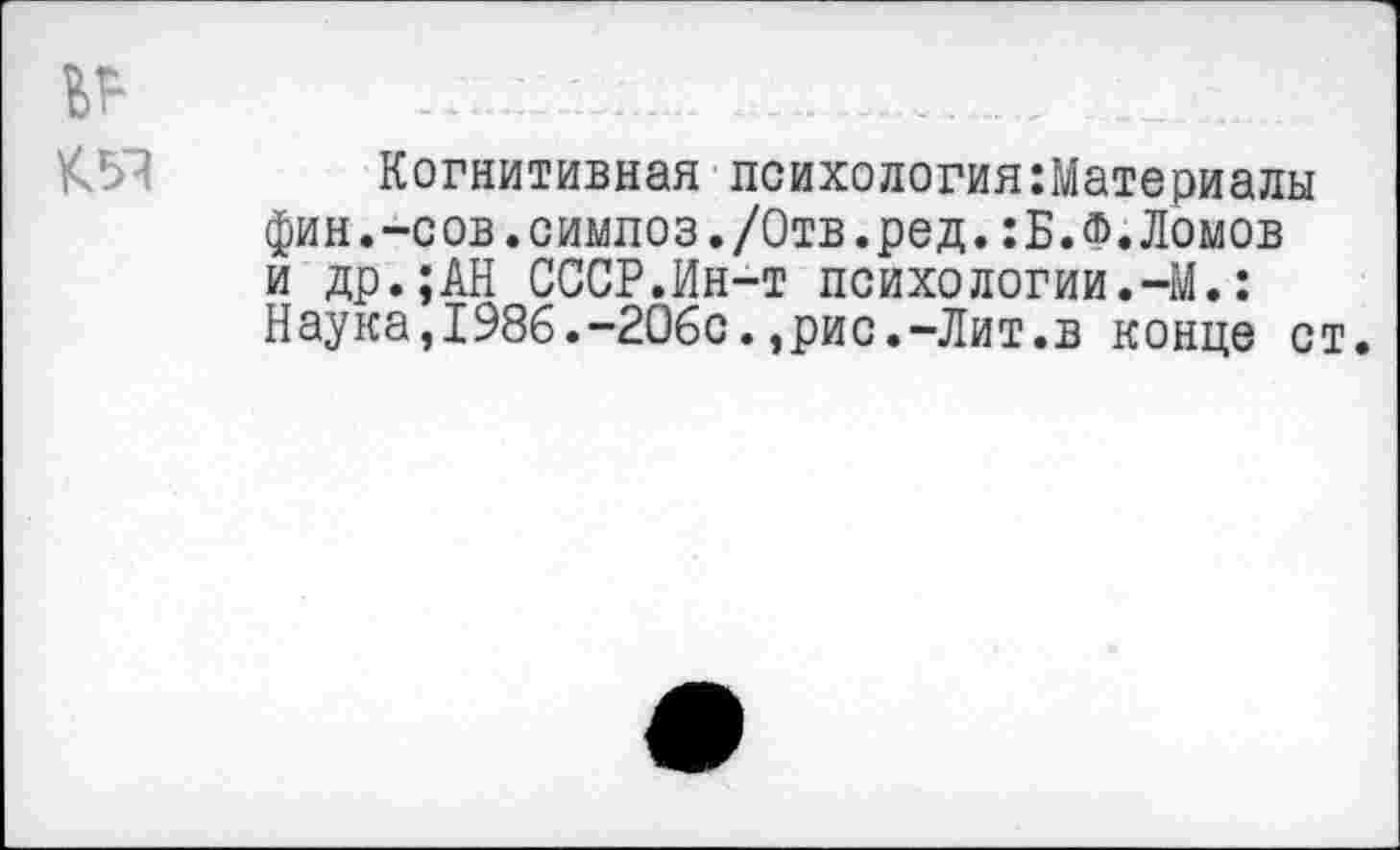 ﻿Когнитивная психологияМатериалы фин.-сов.симлоз./Отв.ред.:Б.Ф.Ломов и др.;АН СССР.Ин-т психологии.-М.: Наука,1986.-206с.,рис.-Лит.в конце ст.